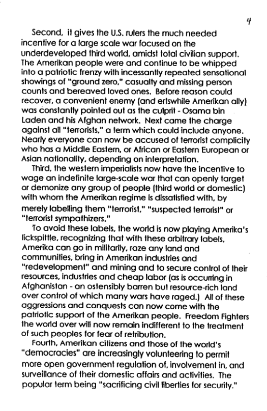Second, it gives he USS. rulers the much needed incentive for a large scale war focused on the underdeveloped third world, amidst fotal civilian support. The Amerikan people were and continue to be whipped into a palriotic frenzy with incessanily repeated sensational showings of “ground zero," casualty and missing person counts and bereaved loved ones. Before reason could recover, a convenient enemy (and ertswhile Amerikan ally) was conslantly pointed out as the culprit - Osama bin Laden and his Afghan network. Next came the charge agains! all “terrorists,” a ferm which could include anyone. Nearly everyone can now be accused of terrorist complicity who has a Middle Eastem, or African or Eastern European or Asian nationality, depending on interpretation. Third, the western imperialists now have the incentive to wage an indefinite large-scale war that can openly target or demonize any group of people (third world or domestic) with whom the Amerikan regime is dissatisfied with, by merely labelling them "terrorist,” “suspected femorist" or “temorist sympathizers.” To avoid these labels, the world is now playing Amerika’s lickspittle, recognizing that with these arbitrary labels, Amerika can go in mifitarily, raze any lond and communifies, bring in Amerikan industries and “redevelopment” and mining and o secure control of their resources, industries and cheap labor (as is occuming in Afghanisian - an ostensibly barren but resource-rich land over control of which many wars have raged.) Al of these aggressions and conquests can now come with the patriofic support of the Amerikan people. Freedom Fighters the world over will now remain indifferent fo the treatment of such peoples for fear of retribution. Fourth, Amerikan citizens and those of the world’s “democracies” are increasingly volunteering to permit more open government regulation of, involvement in, and surveillance of their domestic affairs and activifies. The popular ferm being “sacrificing civil liberties for security.”